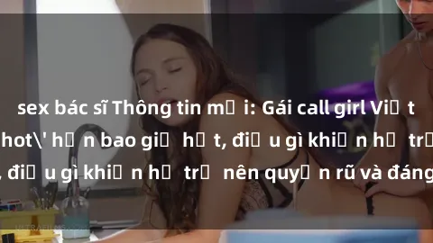 sex bác sĩ Thông tin mới: Gái call girl Việt Nam đắt khách, 'hot' hơn bao giờ hết, điều gì khiến họ trở nên quyến rũ và đáng chú ý?