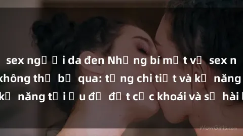 sex người da đen Những bí mật về sex người lớn mà bạn không thể bỏ qua: từng chi tiết và kỹ năng tối ưu để đạt cực khoái và sự hài lòng tối đa.