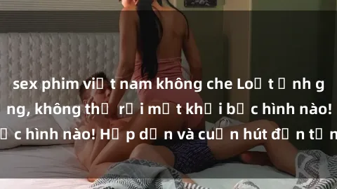 sex phim việt nam không che Loạt ảnh gái xinh sex nóng bỏng, không thể rời mắt khỏi bức hình nào! Hấp dẫn và cuốn hút đến từng chi tiết.