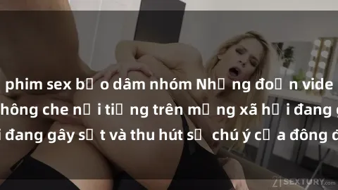 phim sex bạo dâm nhóm Những đoạn video sex Việt Nam không che nổi tiếng trên mạng xã hội đang gây sốt và thu hút sự chú ý của đông đảo người xem.
