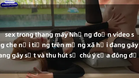 sex trong thang máy Những đoạn video sex Việt Nam không che nổi tiếng trên mạng xã hội đang gây sốt và thu hút sự chú ý của đông đảo người xem.