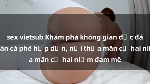sex vietsub Khám phá không gian độc đáo tại sex quán cà phê hấp dẫn, nơi thỏa mãn cả hai niềm đam mê