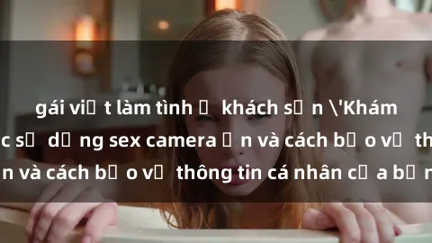 gái việt làm tình ở khách sạn 'Khám phá nguy cơ của việc sử dụng sex camera ẩn và cách bảo vệ thông tin cá nhân của bạn'