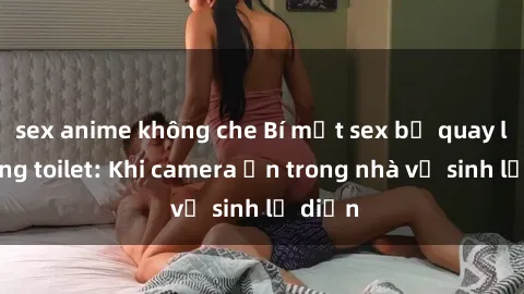 sex anime không che Bí mật sex bị quay lén trong toilet: Khi camera ẩn trong nhà vệ sinh lộ diện