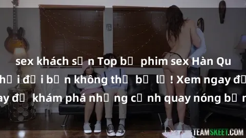sex khách sạn Top bộ phim sex Hàn Quốc hot nhất mọi thời đại bạn không thể bỏ lỡ! Xem ngay để khám phá những cảnh quay nóng bỏng, đầy nghẹt thở!