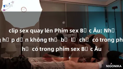 clip sex quay lén Phim sex Bắc Âu: Những cảnh nóng hấp dẫn không thể bỏ lỡ chỉ có trong phim sex Bắc Âu