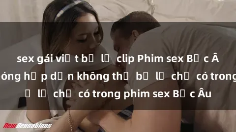 sex gái việt bị lộ clip Phim sex Bắc Âu: Những cảnh nóng hấp dẫn không thể bỏ lỡ chỉ có trong phim sex Bắc Âu