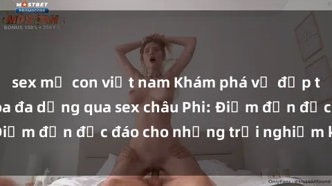 sex mẹ con việt nam Khám phá vẻ đẹp tự nhiên và văn hóa đa dạng qua sex châu Phi: Điểm đến độc đáo cho những trải nghiệm khó quên