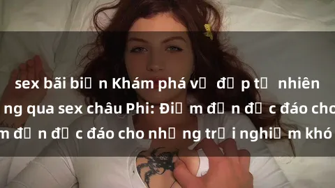 sex bãi biển Khám phá vẻ đẹp tự nhiên và văn hóa đa dạng qua sex châu Phi: Điểm đến độc đáo cho những trải nghiệm khó quên