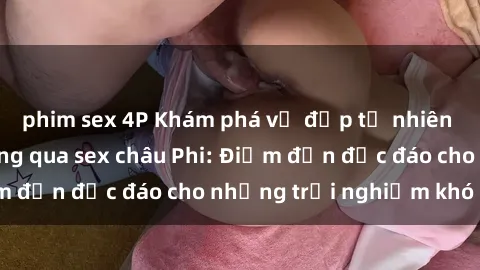 phim sex 4P Khám phá vẻ đẹp tự nhiên và văn hóa đa dạng qua sex châu Phi: Điểm đến độc đáo cho những trải nghiệm khó quên