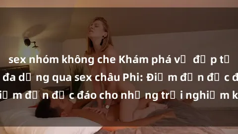 sex nhóm không che Khám phá vẻ đẹp tự nhiên và văn hóa đa dạng qua sex châu Phi: Điểm đến độc đáo cho những trải nghiệm khó quên