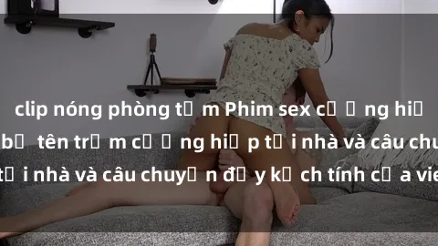 clip nóng phòng tắm Phim sex cưỡng hiếp vietsub: Nữ sinh bị tên trộm cưỡng hiếp tại nhà và câu chuyện đầy kịch tính của vietsub