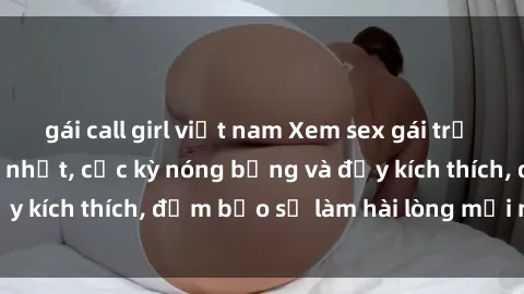 gái call girl việt nam Xem sex gái trẻ không che hấp dẫn nhất, cực kỳ nóng bỏng và đầy kích thích, đảm bảo sẽ làm hài lòng mọi người!