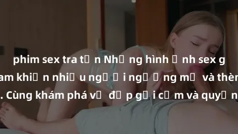 phim sex tra tấn Những hình ảnh sex gái sinh viên Việt Nam khiến nhiều người ngưỡng mộ và thèm khát. Cùng khám phá vẻ đẹp gợi cảm và quyến rũ của những cô gái trẻ này.