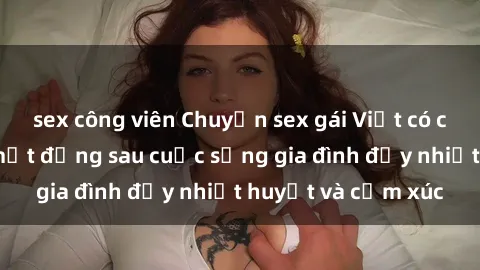 sex công viên Chuyện sex gái Việt có chồng: Những bí mật đằng sau cuộc sống gia đình đầy nhiệt huyết và cảm xúc