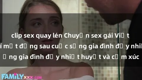 clip sex quay lén Chuyện sex gái Việt có chồng: Những bí mật đằng sau cuộc sống gia đình đầy nhiệt huyết và cảm xúc