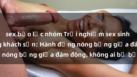 sex bạo lực nhóm Trải nghiệm sex sinh viên sôi động trong khách sạn: Hành động nóng bỏng giữa đám đông, không ai bị bỏ lỡ