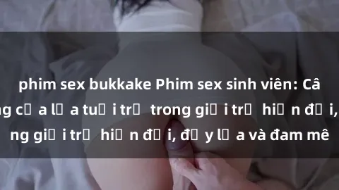 phim sex bukkake Phim sex sinh viên: Câu chuyện nóng bỏng của lứa tuổi trẻ trong giới trẻ hiện đại, đầy lửa và đam mê
