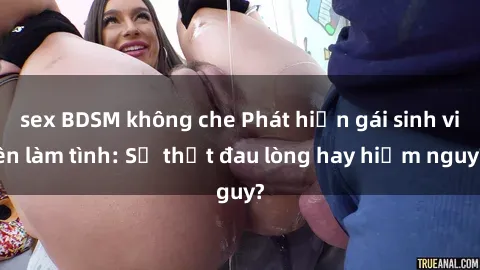 sex BDSM không che Phát hiện gái sinh viên làm tình: Sự thật đau lòng hay hiểm nguy?