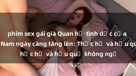 phim sex gái già Quan hệ tình dục của nữ sinh Việt Nam ngày càng tăng lên: Thực hư và hậu quả không ngờ
