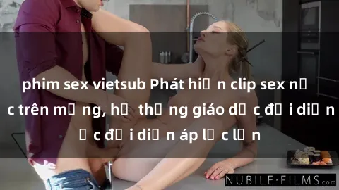 phim sex vietsub Phát hiện clip sex nữ sinh gây sốc trên mạng, hệ thống giáo dục đối diện áp lực lớn