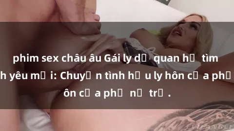 phim sex châu âu Gái ly dị quan hệ tìm kiếm tình yêu mới: Chuyện tình hậu ly hôn của phụ nữ trẻ.