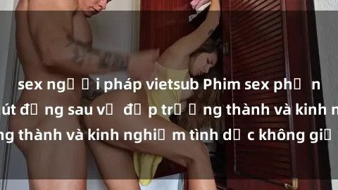 sex người pháp vietsub Phim sex phụ nữ lớn tuổi: Sức hút đằng sau vẻ đẹp trưởng thành và kinh nghiệm tình dục không giới hạn