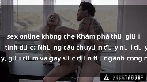 sex online không che Khám phá thế giới của phim sex nô lệ tình dục: Những câu chuyện đầy nổi dậy, gợi cảm và gây sốc đến từ ngành công nghiệp giải trí đen tối