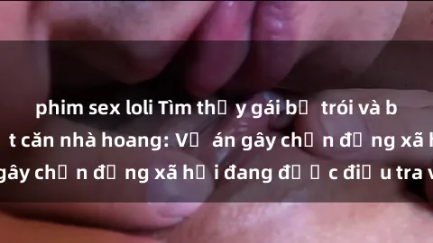 phim sex loli Tìm thấy gái bị trói và bị hiếp dâm trong một căn nhà hoang: Vụ án gây chấn động xã hội đang được điều tra vào.