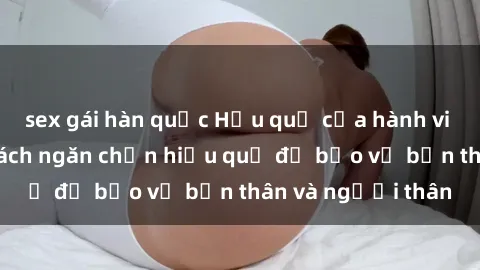 sex gái hàn quốc Hậu quả của hành vi bạo dâm sex và cách ngăn chặn hiệu quả để bảo vệ bản thân và người thân