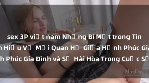 sex 3P việt nam Những Bí Mật trong Tình Dục Gia Đình: Tìm Hiểu Về Mối Quan Hệ Giữa Hạnh Phúc Gia Đình và Sự Hài Hòa Trong Cuộc Sống Tình Dục