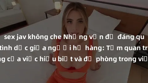 sex jav không che Những vấn đề đáng quan tâm về quan hệ tình dục giữa người họ hàng: Tầm quan trọng của việc hiểu biết và đề phòng trong việc tiếp xúc trong gia đình.