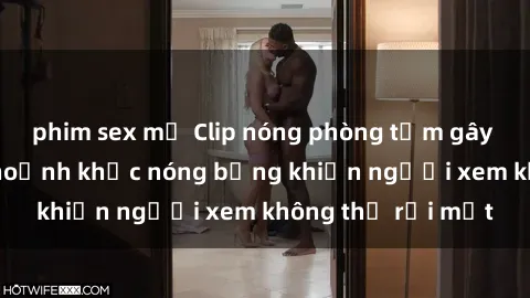 phim sex mỹ Clip nóng phòng tắm gây sốt: Cận cảnh khoảnh khắc nóng bỏng khiến người xem không thể rời mắt