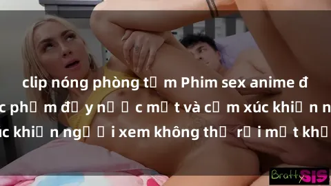 clip nóng phòng tắm Phim sex anime đỉnh cao: Những tác phẩm đầy nước mắt và cảm xúc khiến người xem không thể rời mắt khỏi màn hình